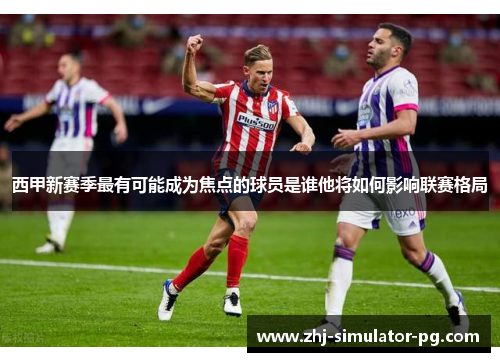 西甲新赛季最有可能成为焦点的球员是谁他将如何影响联赛格局 西甲新赛季最有可能成为焦点的球员是谁他将如何影响联赛格局