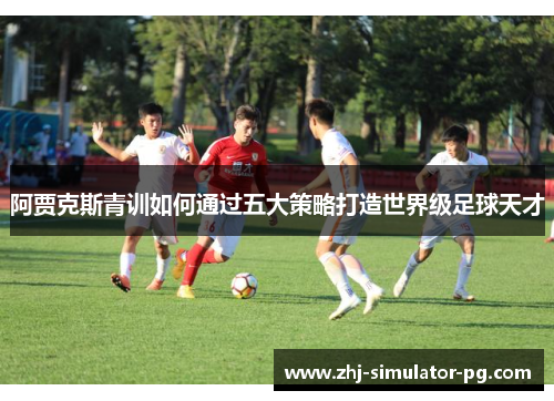 阿贾克斯青训如何通过五大策略打造世界级足球天才